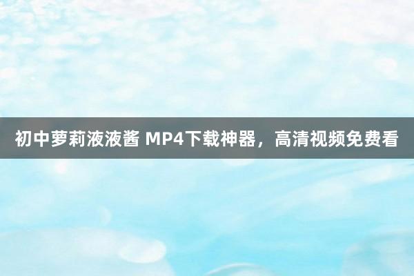 初中萝莉液液酱 MP4下载神器，高清视频免费看