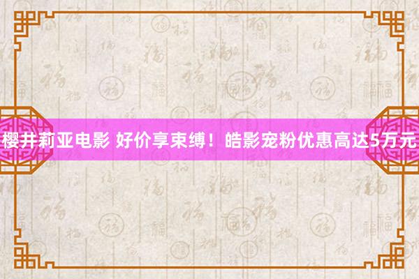 樱井莉亚电影 好价享束缚！皓影宠粉优惠高达5万元