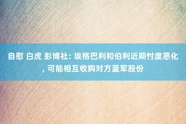 自慰 白虎 彭博社: 埃格巴利和伯利近期忖度恶化， 可能相互收购对方蓝军股份