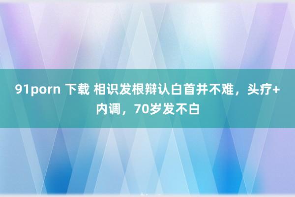 91porn 下载 相识发根辩认白首并不难，头疗+内调，70岁发不白