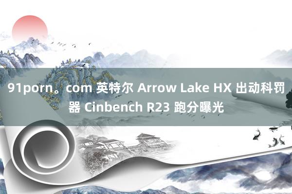 91porn。com 英特尔 Arrow Lake HX 出动科罚器 Cinbench R23 跑分曝光