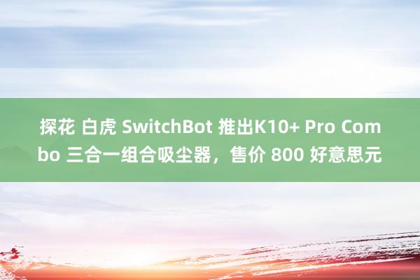 探花 白虎 SwitchBot 推出K10+ Pro Combo 三合一组合吸尘器，售价 800 好意思元