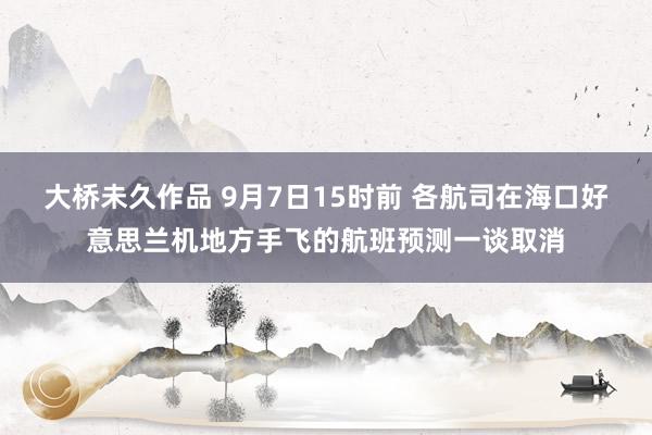 大桥未久作品 9月7日15时前 各航司在海口好意思兰机地方手飞的航班预测一谈取消