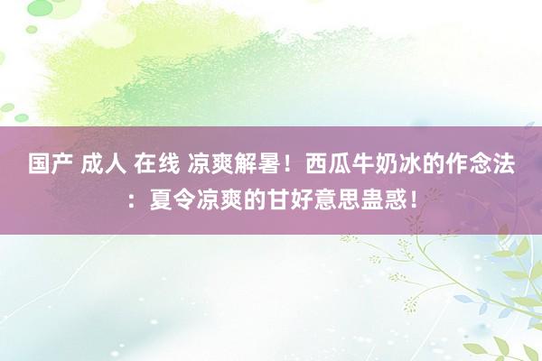 国产 成人 在线 凉爽解暑！西瓜牛奶冰的作念法：夏令凉爽的甘好意思蛊惑！