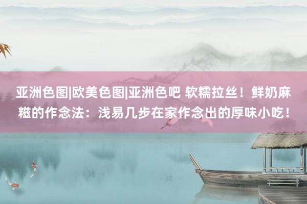 亚洲色图|欧美色图|亚洲色吧 软糯拉丝！鲜奶麻糍的作念法：浅易几步在家作念出的厚味小吃！