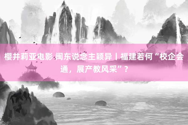 樱井莉亚电影 闽东说念主颖异丨福建若何“校企会通，展产教风采”？