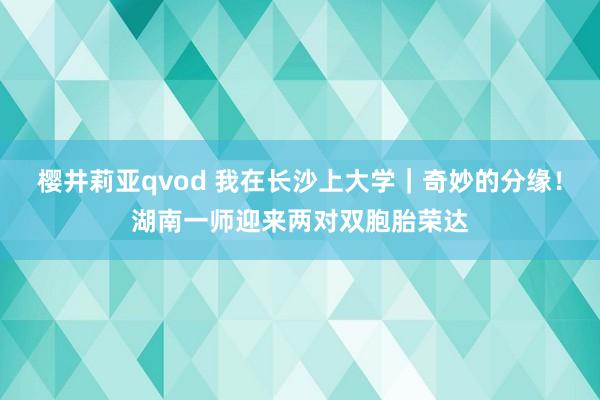 樱井莉亚qvod 我在长沙上大学｜奇妙的分缘！湖南一师迎来两对双胞胎荣达