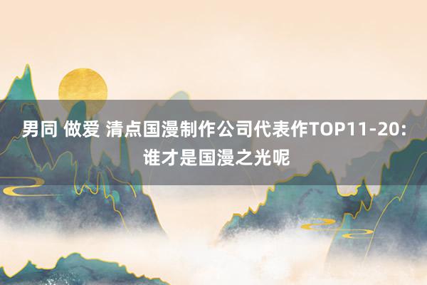 男同 做爱 清点国漫制作公司代表作TOP11-20: 谁才是国漫之光呢