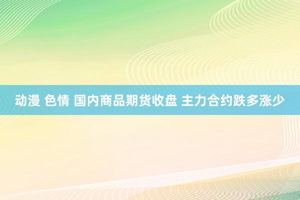 动漫 色情 国内商品期货收盘 主力合约跌多涨少