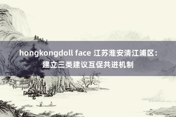 hongkongdoll face 江苏淮安清江浦区：建立三类建议互促共进机制