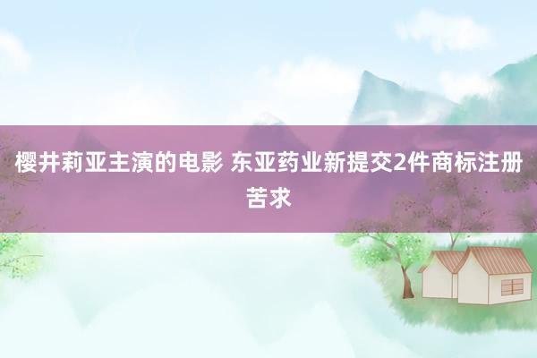 樱井莉亚主演的电影 东亚药业新提交2件商标注册苦求