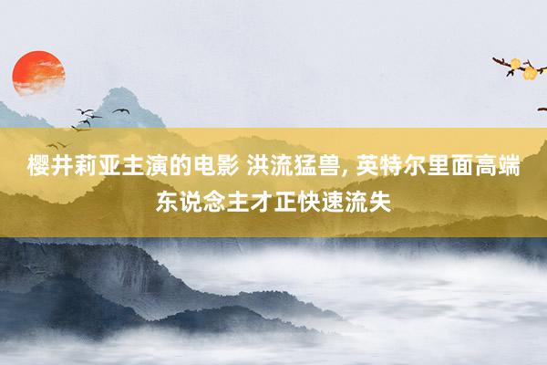 樱井莉亚主演的电影 洪流猛兽， 英特尔里面高端东说念主才正快速流失