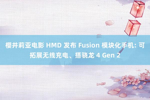 樱井莉亚电影 HMD 发布 Fusion 模块化手机: 可拓展无线充电、搭骁龙 4 Gen 2