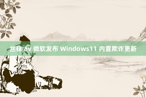 丝袜 av 微软发布 Windows11 内置欺诈更新