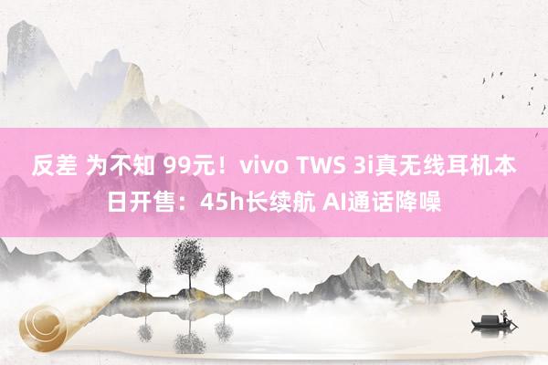 反差 为不知 99元！vivo TWS 3i真无线耳机本日开售：45h长续航 AI通话降噪