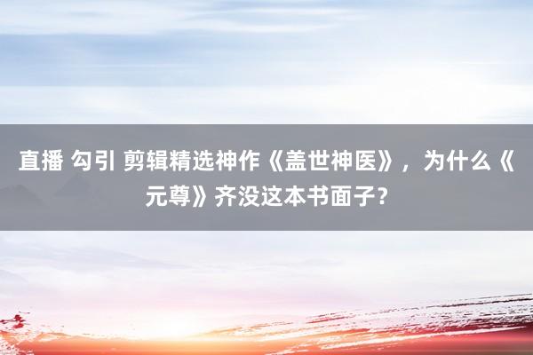 直播 勾引 剪辑精选神作《盖世神医》，为什么《元尊》齐没这本书面子？