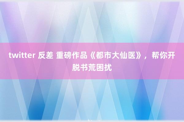 twitter 反差 重磅作品《都市大仙医》，帮你开脱书荒困扰