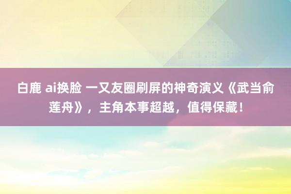 白鹿 ai换脸 一又友圈刷屏的神奇演义《武当俞莲舟》，主角本事超越，值得保藏！