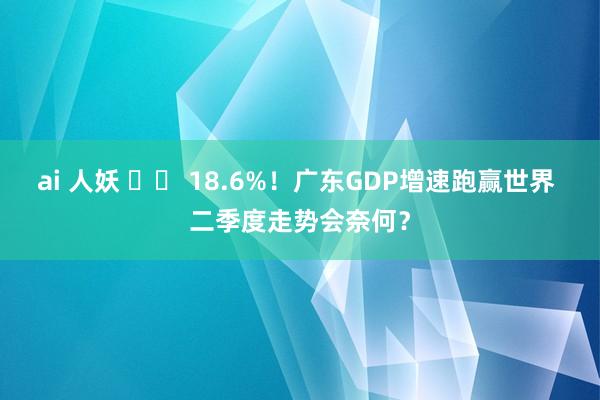 ai 人妖 		 18.6%！广东GDP增速跑赢世界 二季度走势会奈何？