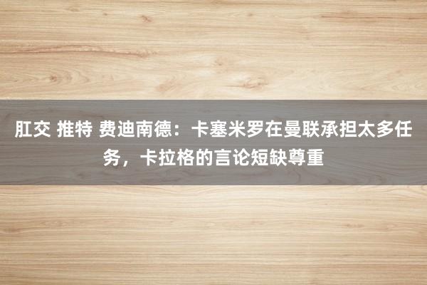 肛交 推特 费迪南德：卡塞米罗在曼联承担太多任务，卡拉格的言论短缺尊重