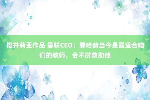 樱井莉亚作品 曼联CEO：滕哈赫当今是最适合咱们的教师，会不时救助他