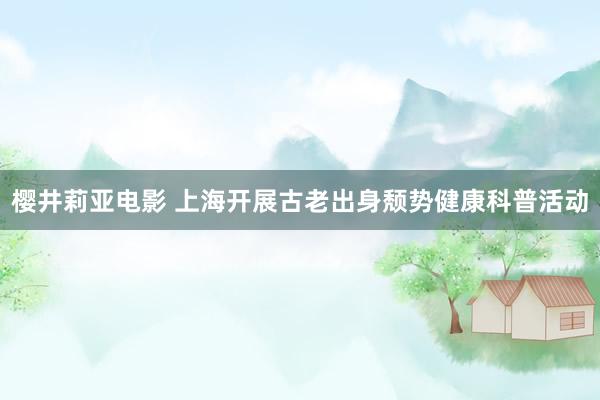 樱井莉亚电影 上海开展古老出身颓势健康科普活动