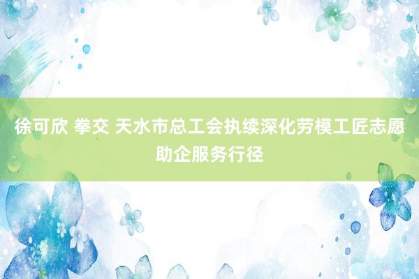 徐可欣 拳交 天水市总工会执续深化劳模工匠志愿助企服务行径