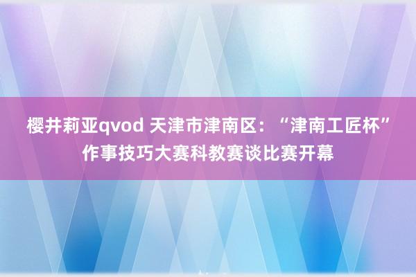 樱井莉亚qvod 天津市津南区：“津南工匠杯”作事技巧大赛科教赛谈比赛开幕