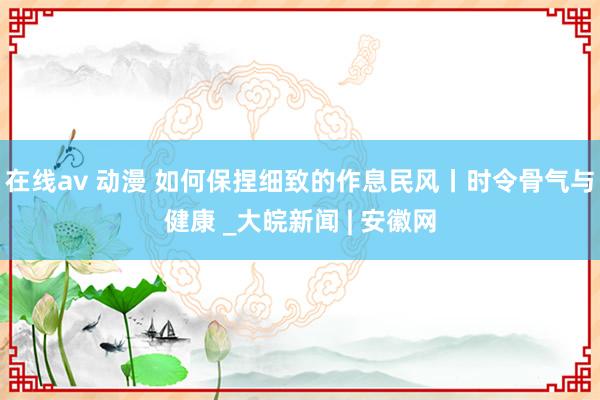 在线av 动漫 如何保捏细致的作息民风丨时令骨气与健康 _大皖新闻 | 安徽网