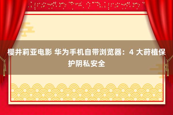 樱井莉亚电影 华为手机自带浏览器：4 大莳植保护阴私安全