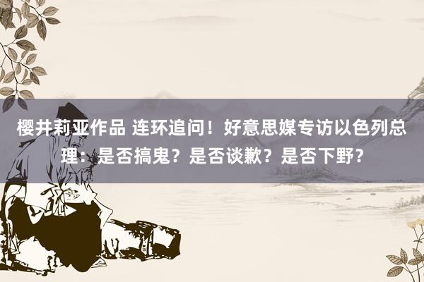 樱井莉亚作品 连环追问！好意思媒专访以色列总理：是否搞鬼？是否谈歉？是否下野？