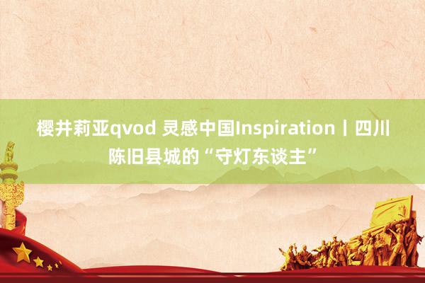 樱井莉亚qvod 灵感中国Inspiration丨四川陈旧县城的“守灯东谈主”