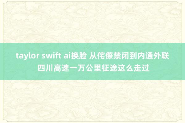 taylor swift ai换脸 从侘傺禁闭到内通外联 四川高速一万公里征途这么走过