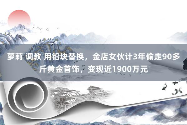 萝莉 调教 用铅块替换，金店女伙计3年偷走90多斤黄金首饰，变现近1900万元