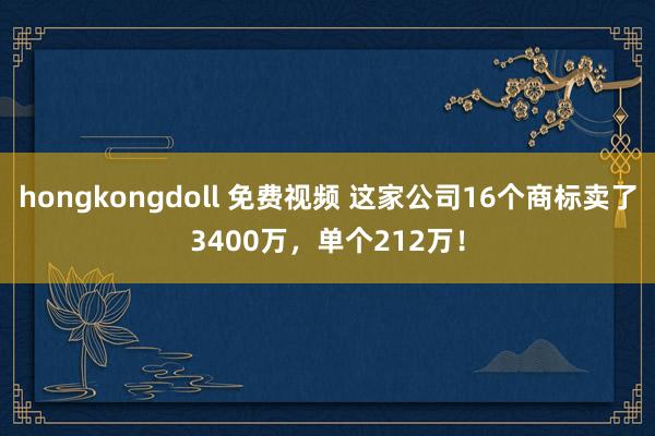 hongkongdoll 免费视频 这家公司16个商标卖了3400万，单个212万！