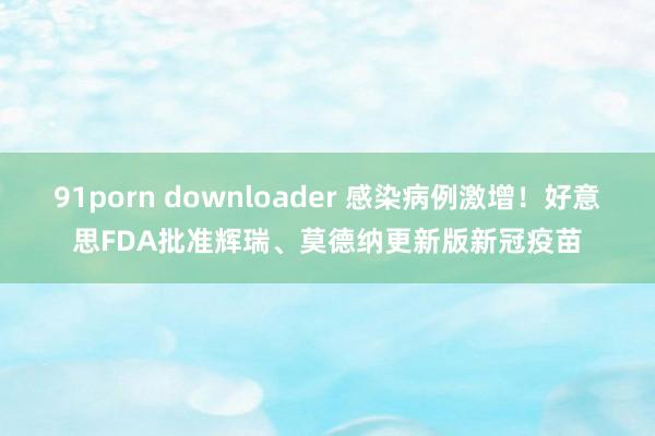 91porn downloader 感染病例激增！好意思FDA批准辉瑞、莫德纳更新版新冠疫苗