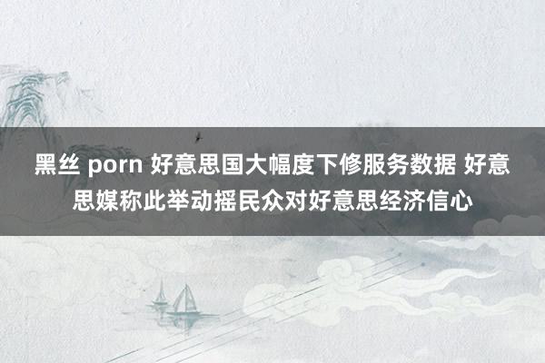 黑丝 porn 好意思国大幅度下修服务数据 好意思媒称此举动摇民众对好意思经济信心