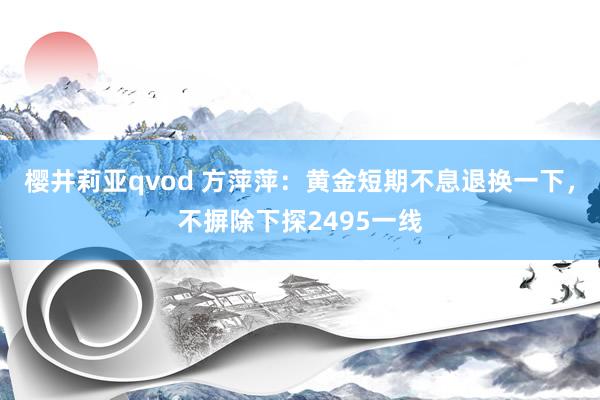 樱井莉亚qvod 方萍萍：黄金短期不息退换一下，不摒除下探2495一线