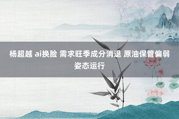 杨超越 ai换脸 需求旺季成分消退 原油保管偏弱姿态运行