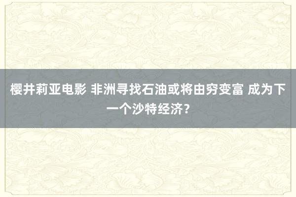 樱井莉亚电影 非洲寻找石油或将由穷变富 成为下一个沙特经济？