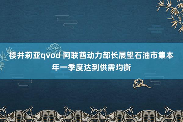 樱井莉亚qvod 阿联酋动力部长展望石油市集本年一季度达到供需均衡