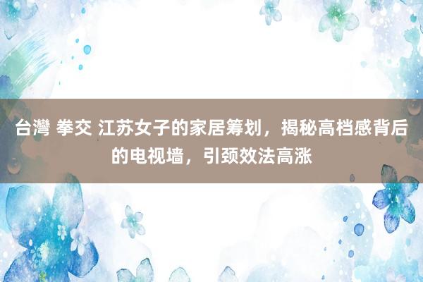 台灣 拳交 江苏女子的家居筹划，揭秘高档感背后的电视墙，引颈效法高涨