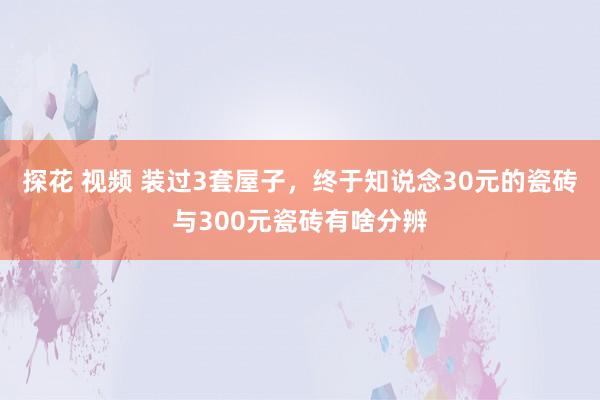 探花 视频 装过3套屋子，终于知说念30元的瓷砖与300元瓷砖有啥分辨