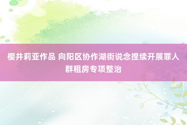 樱井莉亚作品 向阳区协作湖街说念捏续开展罪人群租房专项整治