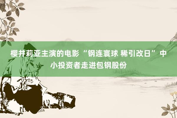 樱井莉亚主演的电影 “钢连寰球 稀引改日” 中小投资者走进包钢股份