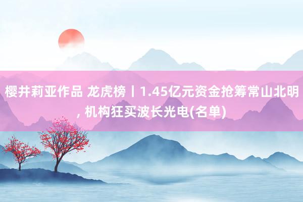 樱井莉亚作品 龙虎榜丨1.45亿元资金抢筹常山北明， 机构狂买波长光电(名单)