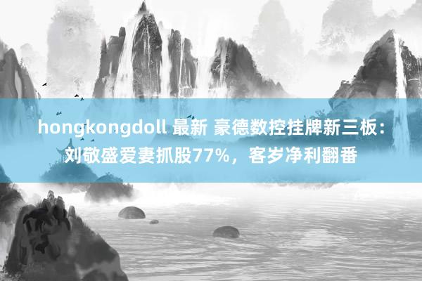 hongkongdoll 最新 豪德数控挂牌新三板：刘敬盛爱妻抓股77%，客岁净利翻番