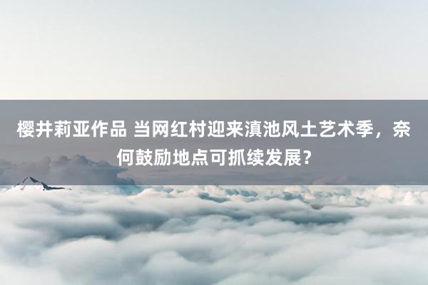 樱井莉亚作品 当网红村迎来滇池风土艺术季，奈何鼓励地点可抓续发展？