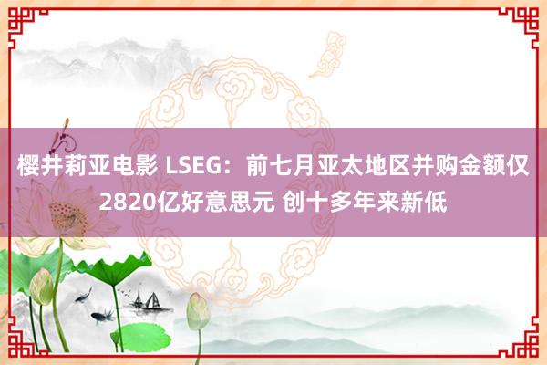 樱井莉亚电影 LSEG：前七月亚太地区并购金额仅2820亿好意思元 创十多年来新低