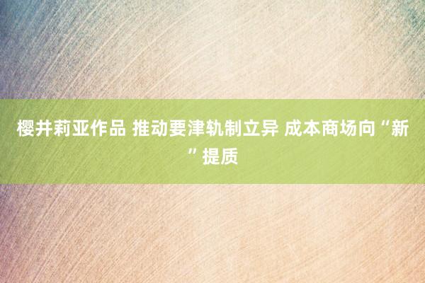 樱井莉亚作品 推动要津轨制立异 成本商场向“新”提质